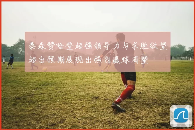 泰森赞哈登超强领导力与求胜欲望超出预期展现出强烈赢球渴望