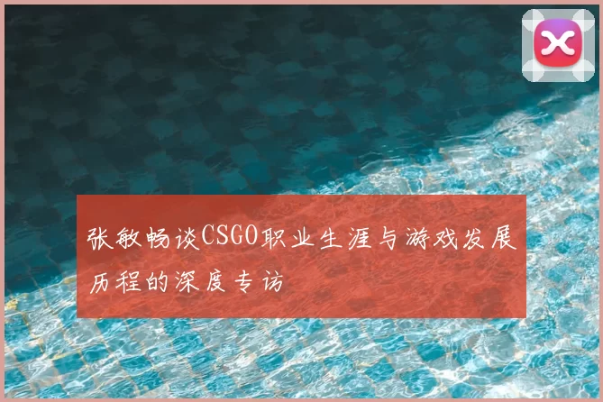 张敏畅谈CSGO职业生涯与游戏发展历程的深度专访