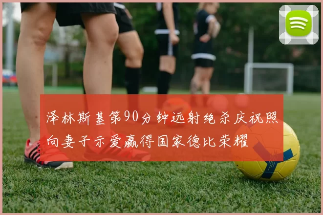 泽林斯基第90分钟远射绝杀庆祝照向妻子示爱赢得国家德比荣耀