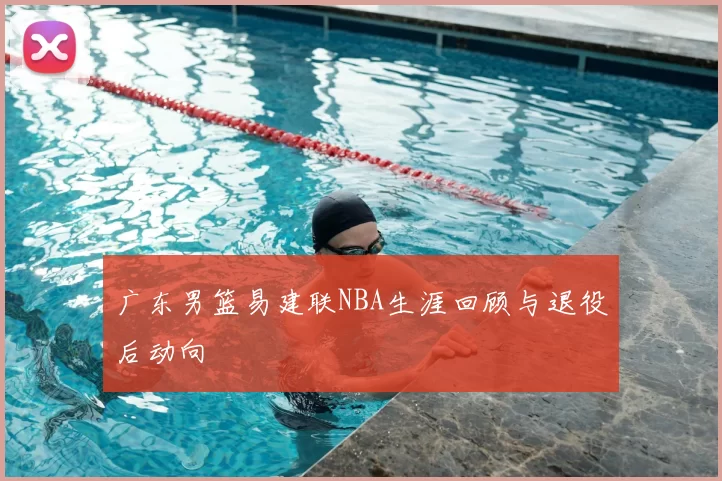 广东男篮易建联NBA生涯回顾与退役后动向
