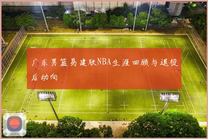 广东男篮易建联NBA生涯回顾与退役后动向