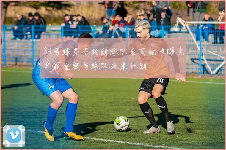 34号球星签约新球队合同细节曝光年薪金额与球队未来计划