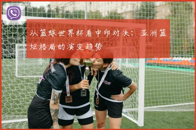 从篮球世界杯看中印对决:亚洲篮坛格局的演变趋势