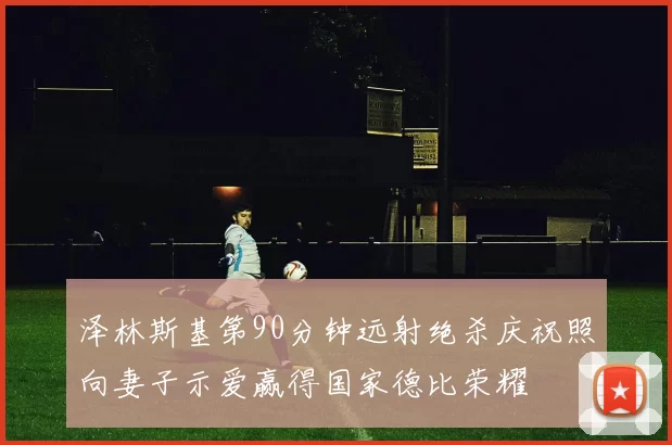 泽林斯基第90分钟远射绝杀庆祝照向妻子示爱赢得国家德比荣耀