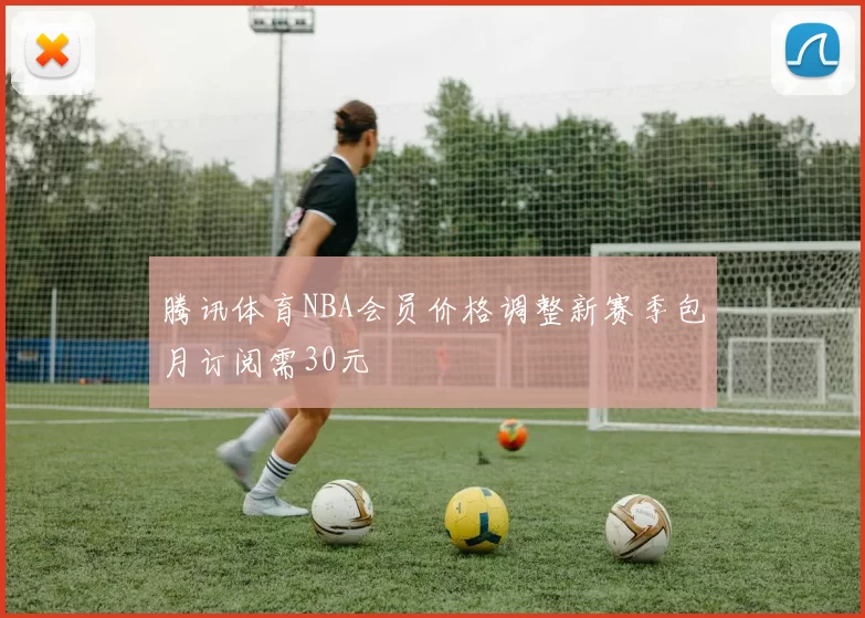 腾讯体育NBA会员价格调整新赛季包月订阅需30元