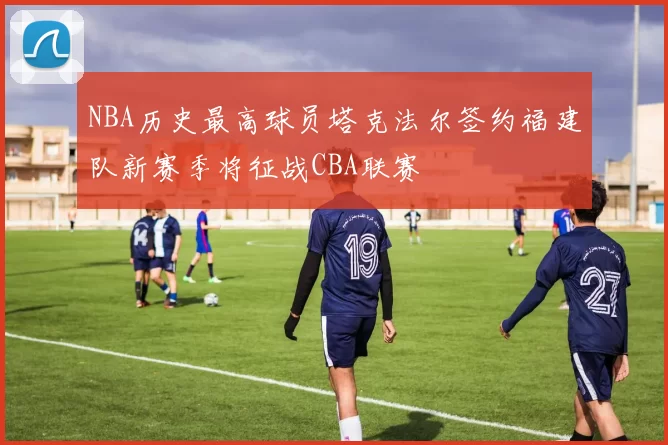 NBA历史最高球员塔克法尔签约福建队新赛季将征战CBA联赛