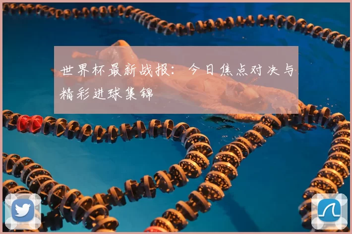 世界杯最新战报：今日焦点对决与精彩进球集锦