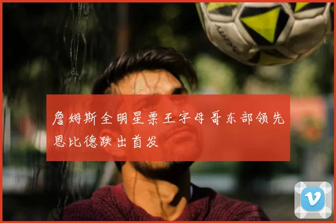 詹姆斯全明星票王字母哥东部领先恩比德跌出首发