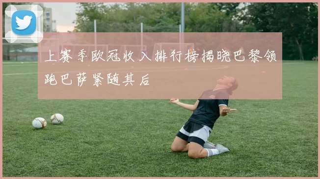 上赛季欧冠收入排行榜揭晓巴黎领跑巴萨紧随其后