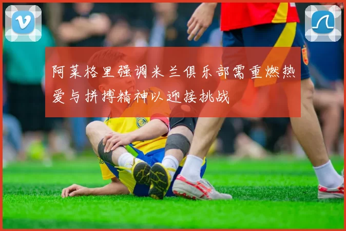 阿莱格里强调米兰俱乐部需重燃热爱与拼搏精神以迎接挑战