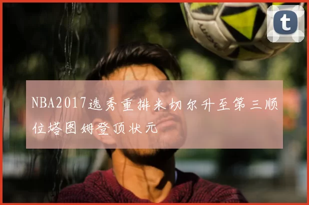 NBA2017选秀重排米切尔升至第三顺位塔图姆登顶状元