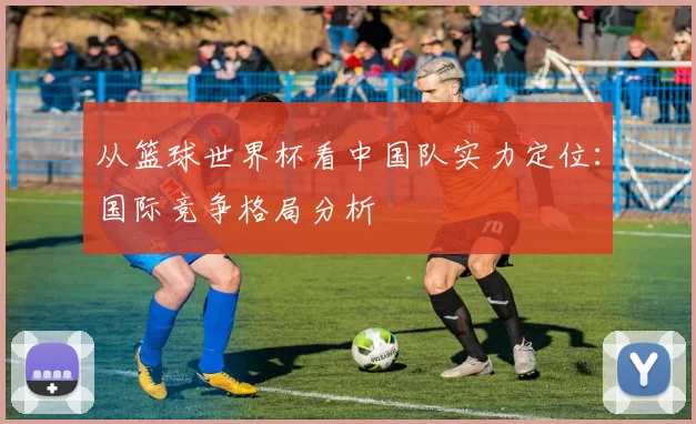 从篮球世界杯看中国队实力定位：国际竞争格局分析