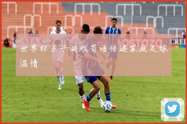 世界杯亲子游戏寄语传递家庭足球温情