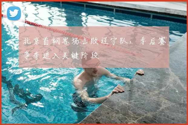 北京首钢客场击败辽宁队，季后赛争夺进入关键阶段