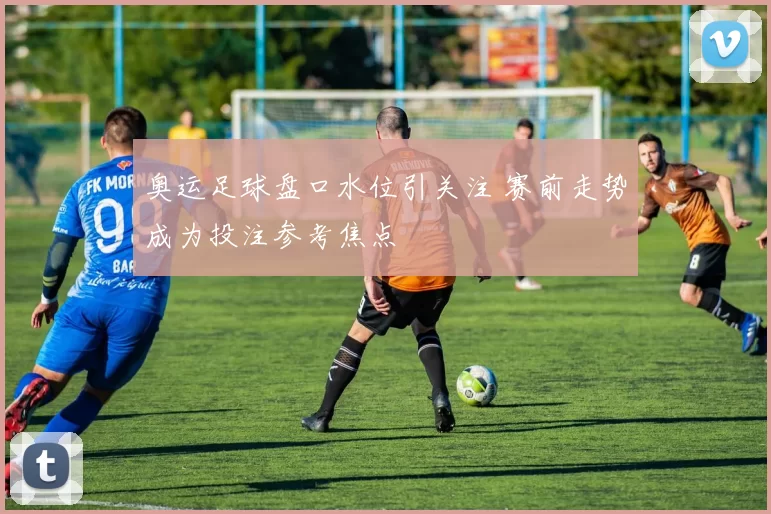 奥运足球盘口水位引关注 赛前走势成为投注参考焦点