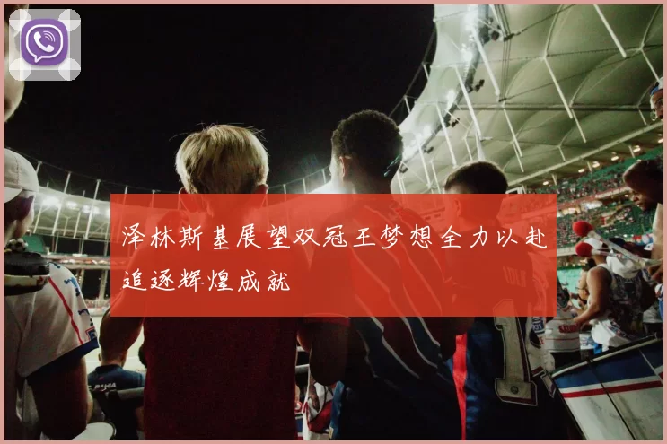 泽林斯基展望双冠王梦想全力以赴追逐辉煌成就
