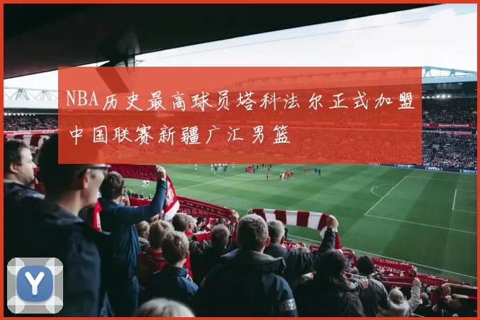 NBA历史最高球员塔科法尔正式加盟中国联赛新疆广汇男篮