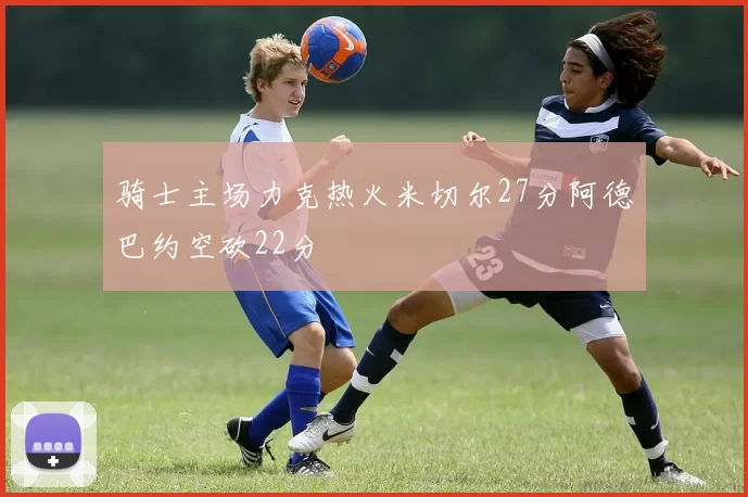 骑士主场力克热火米切尔27分阿德巴约空砍22分
