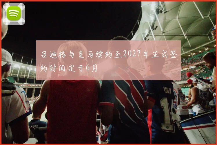 吕迪格与皇马续约至2027年正式签约时间定于6月
