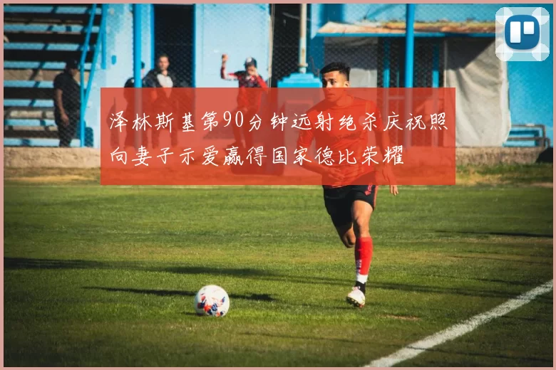 泽林斯基第90分钟远射绝杀庆祝照向妻子示爱赢得国家德比荣耀