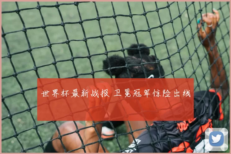 世界杯最新战报 卫冕冠军惊险出线