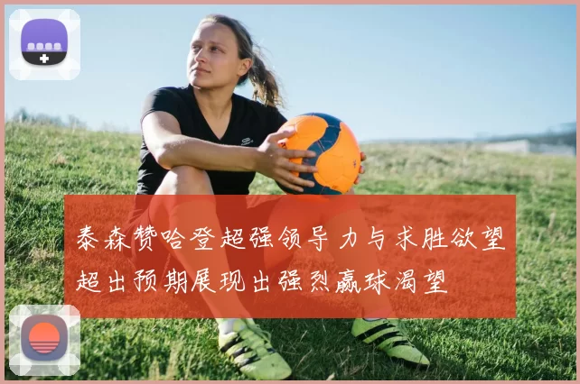 泰森赞哈登超强领导力与求胜欲望超出预期展现出强烈赢球渴望