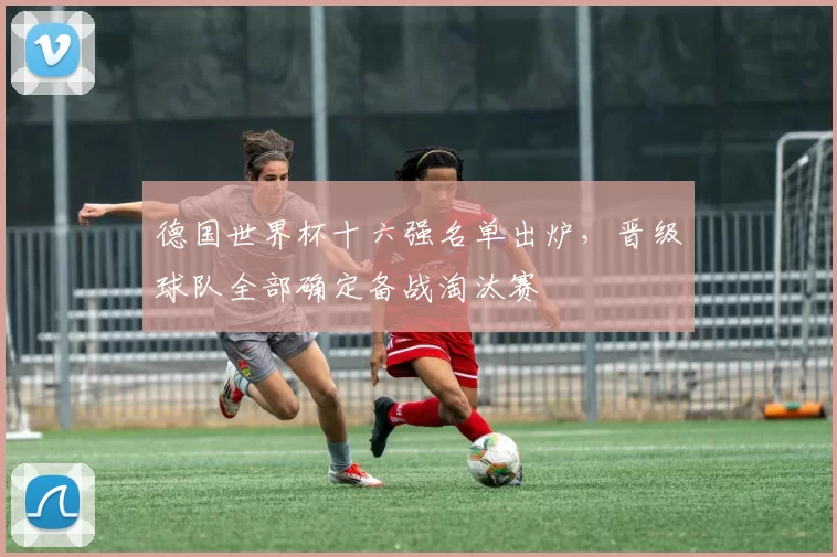 德国世界杯十六强名单出炉,晋级球队全部确定备战淘汰赛