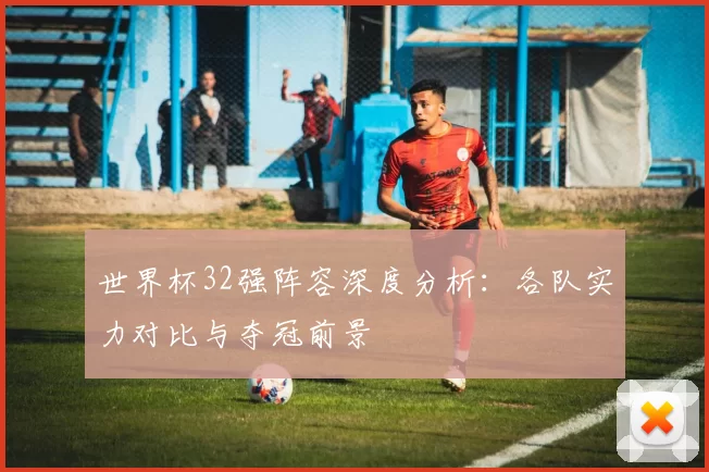 世界杯32强阵容深度分析：各队实力对比与夺冠前景