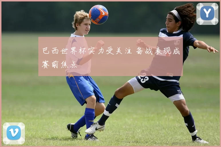 巴西世界杯实力受关注 备战表现成赛前焦点