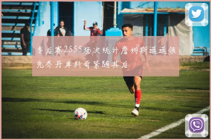 季后赛2555场次统计詹姆斯遥遥领先乔丹库科奇紧随其后
