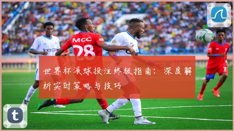 世界杯滚球投注终极指南：深度解析实时策略与技巧