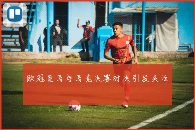 欧冠皇马与马竞决赛对决引发关注