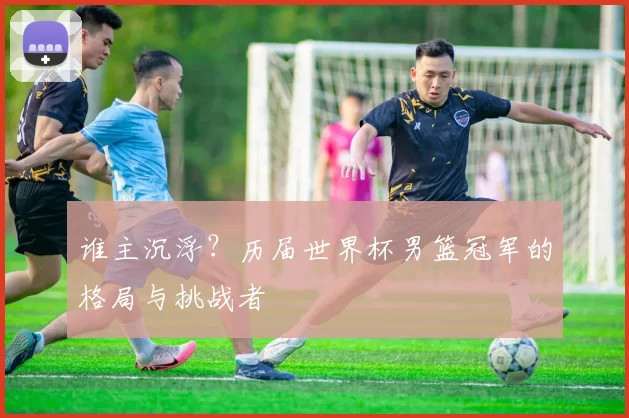 谁主沉浮?历届世界杯男篮冠军的格局与挑战者