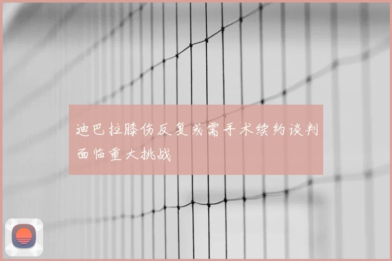 迪巴拉膝伤反复或需手术续约谈判面临重大挑战