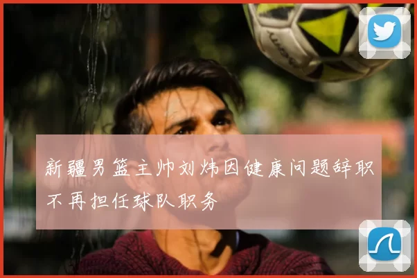 新疆男篮主帅刘炜因健康问题辞职不再担任球队职务
