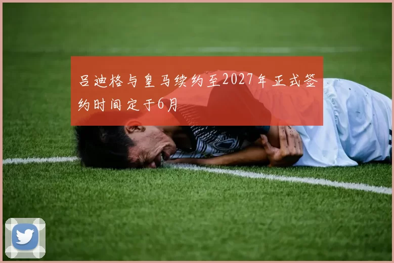 吕迪格与皇马续约至2027年正式签约时间定于6月