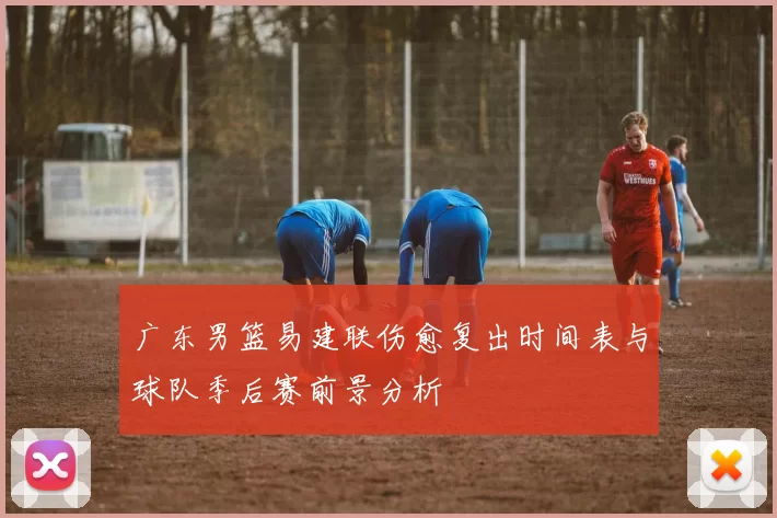广东男篮易建联伤愈复出时间表与球队季后赛前景分析