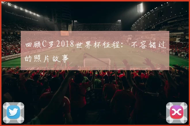 回顾C罗2018世界杯征程:不容错过的照片故事