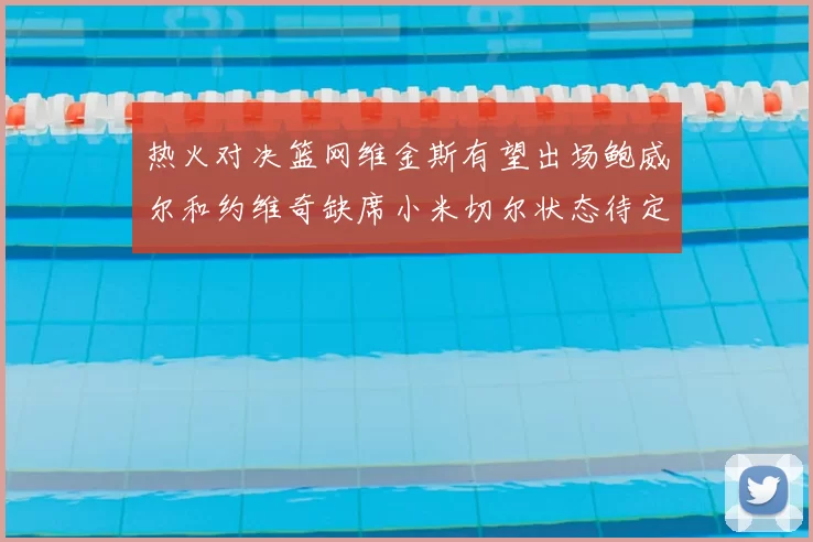 热火对决篮网维金斯有望出场鲍威尔和约维奇缺席小米切尔状态待定