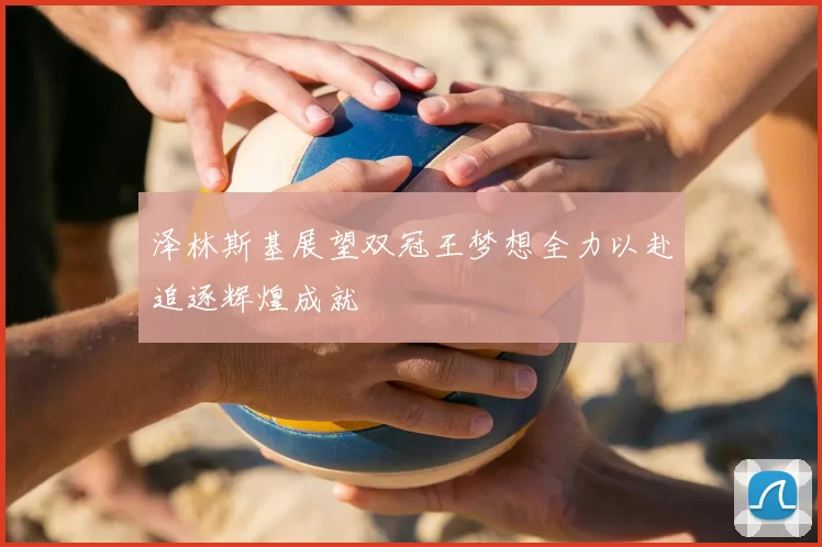 泽林斯基展望双冠王梦想全力以赴追逐辉煌成就