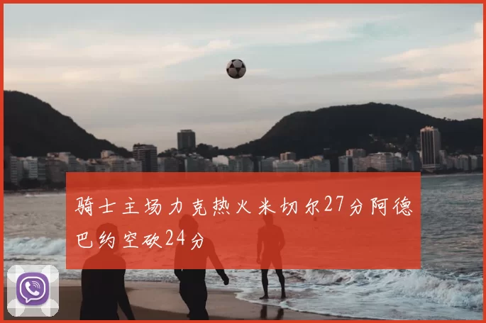骑士主场力克热火米切尔27分阿德巴约空砍24分
