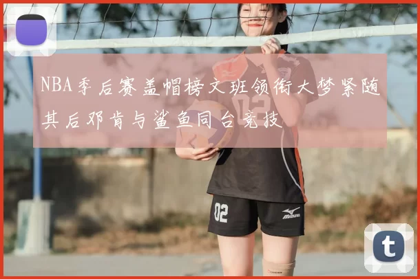NBA季后赛盖帽榜文班领衔大梦紧随其后邓肯与鲨鱼同台竞技