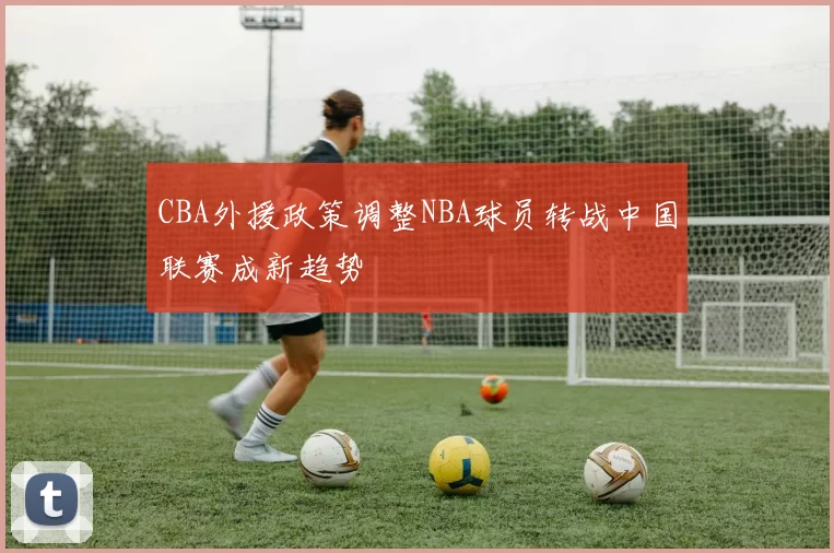 CBA外援政策调整NBA球员转战中国联赛成新趋势