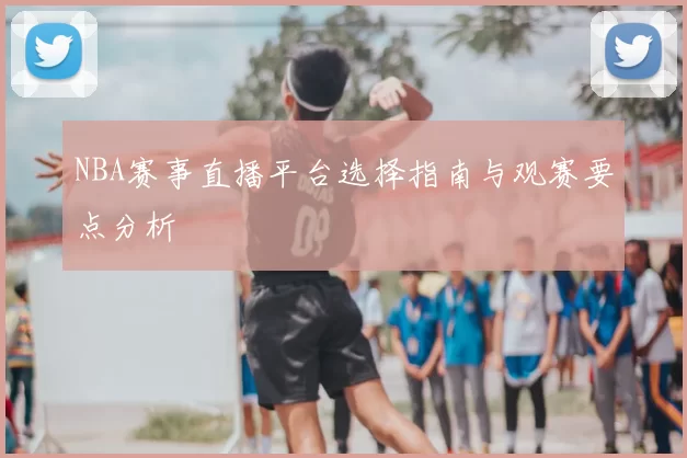 NBA赛事直播平台选择指南与观赛要点分析