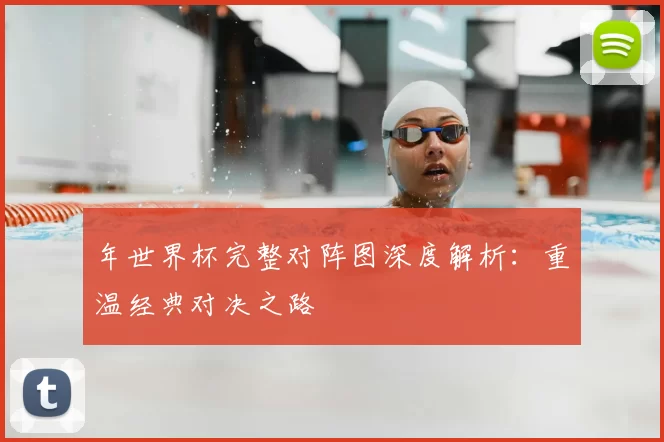 年世界杯完整对阵图深度解析：重温经典对决之路