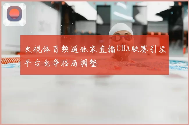 央视体育频道独家直播CBA联赛引发平台竞争格局调整