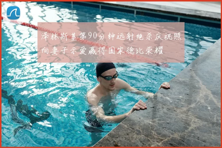 泽林斯基第90分钟远射绝杀庆祝照向妻子示爱赢得国家德比荣耀