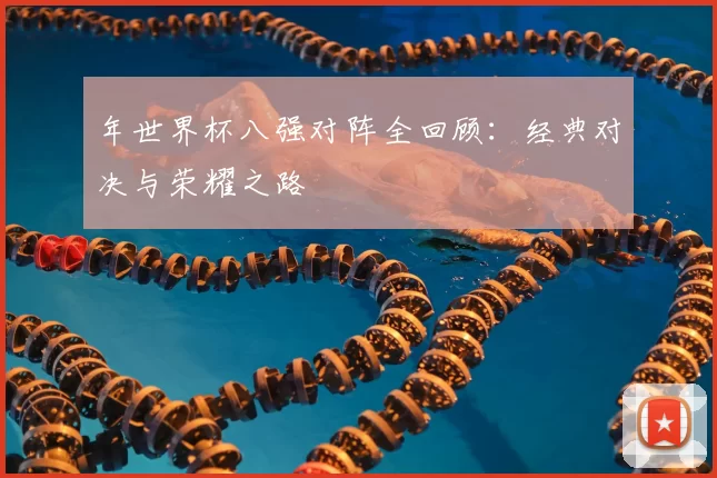 年世界杯八强对阵全回顾:经典对决与荣耀之路
