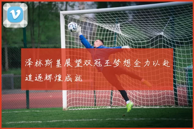 泽林斯基展望双冠王梦想全力以赴追逐辉煌成就