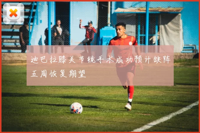 迪巴拉膝关节镜手术成功预计缺阵五周恢复期望